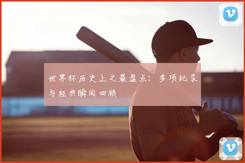 世界杯历史上之最盘点:多项纪录与经典瞬间回顾