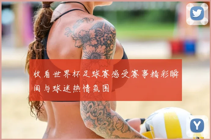收看世界杯足球赛感受赛事精彩瞬间与球迷热情氛围