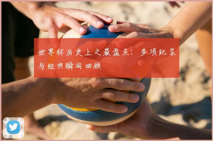 世界杯历史上之最盘点:多项纪录与经典瞬间回顾
